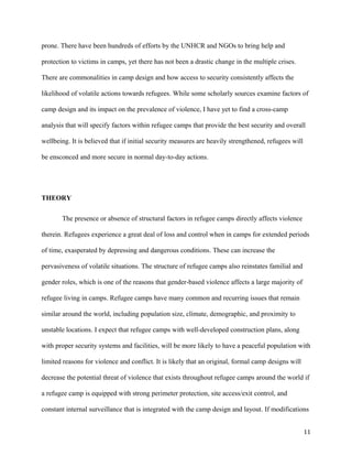 prone. There have been hundreds of efforts by the UNHCR and NGOs to bring help and
protection to victims in camps, yet there has not been a drastic change in the multiple crises.
There are commonalities in camp design and how access to security consistently affects the
likelihood of volatile actions towards refugees. While some scholarly sources examine factors of
camp design and its impact on the prevalence of violence, I have yet to find a cross-camp
analysis that will specify factors within refugee camps that provide the best security and overall
wellbeing. It is believed that if initial security measures are heavily strengthened, refugees will
be ensconced and more secure in normal day-to-day actions.
THEORY
The presence or absence of structural factors in refugee camps directly affects violence
therein. Refugees experience a great deal of loss and control when in camps for extended periods
of time, exasperated by depressing and dangerous conditions. These can increase the
pervasiveness of volatile situations. The structure of refugee camps also reinstates familial and
gender roles, which is one of the reasons that gender-based violence affects a large majority of
refugee living in camps. Refugee camps have many common and recurring issues that remain
similar around the world, including population size, climate, demographic, and proximity to
unstable locations. I expect that refugee camps with well-developed construction plans, along
with proper security systems and facilities, will be more likely to have a peaceful population with
limited reasons for violence and conflict. It is likely that an original, formal camp designs will
decrease the potential threat of violence that exists throughout refugee camps around the world if
a refugee camp is equipped with strong perimeter protection, site access/exit control, and
constant internal surveillance that is integrated with the camp design and layout. If modifications
11
 
