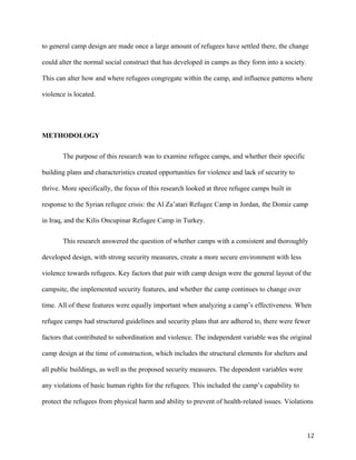 to general camp design are made once a large amount of refugees have settled there, the change
could alter the normal social construct that has developed in camps as they form into a society.
This can alter how and where refugees congregate within the camp, and influence patterns where
violence is located.
METHODOLOGY
The purpose of this research was to examine refugee camps, and whether their specific
building plans and characteristics created opportunities for violence and lack of security to
thrive. More specifically, the focus of this research looked at three refugee camps built in
response to the Syrian refugee crisis: the Al Za’atari Refugee Camp in Jordan, the Domiz camp
in Iraq, and the Kilis Oncupinar Refugee Camp in Turkey.
This research answered the question of whether camps with a consistent and thoroughly
developed design, with strong security measures, create a more secure environment with less
violence towards refugees. Key factors that pair with camp design were the general layout of the
campsite, the implemented security features, and whether the camp continues to change over
time. All of these features were equally important when analyzing a camp’s effectiveness. When
refugee camps had structured guidelines and security plans that are adhered to, there were fewer
factors that contributed to subordination and violence. The independent variable was the original
camp design at the time of construction, which includes the structural elements for shelters and
all public buildings, as well as the proposed security measures. The dependent variables were
any violations of basic human rights for the refugees. This included the camp’s capability to
protect the refugees from physical harm and ability to prevent of health-related issues. Violations
12
 
