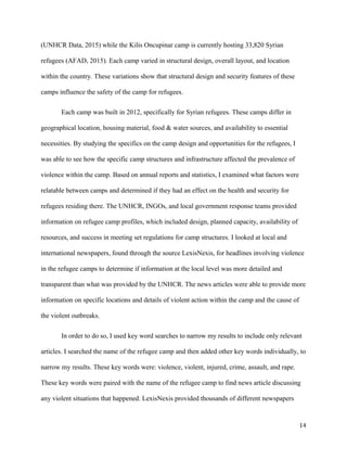 (UNHCR Data, 2015) while the Kilis Oncupinar camp is currently hosting 33,820 Syrian
refugees (AFAD, 2015). Each camp varied in structural design, overall layout, and location
within the country. These variations show that structural design and security features of these
camps influence the safety of the camp for refugees.
Each camp was built in 2012, specifically for Syrian refugees. These camps differ in
geographical location, housing material, food & water sources, and availability to essential
necessities. By studying the specifics on the camp design and opportunities for the refugees, I
was able to see how the specific camp structures and infrastructure affected the prevalence of
violence within the camp. Based on annual reports and statistics, I examined what factors were
relatable between camps and determined if they had an effect on the health and security for
refugees residing there. The UNHCR, INGOs, and local government response teams provided
information on refugee camp profiles, which included design, planned capacity, availability of
resources, and success in meeting set regulations for camp structures. I looked at local and
international newspapers, found through the source LexisNexis, for headlines involving violence
in the refugee camps to determine if information at the local level was more detailed and
transparent than what was provided by the UNHCR. The news articles were able to provide more
information on specific locations and details of violent action within the camp and the cause of
the violent outbreaks.
In order to do so, I used key word searches to narrow my results to include only relevant
articles. I searched the name of the refugee camp and then added other key words individually, to
narrow my results. These key words were: violence, violent, injured, crime, assault, and rape.
These key words were paired with the name of the refugee camp to find news article discussing
any violent situations that happened. LexisNexis provided thousands of different newspapers
14
 