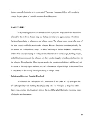 that are currently beginning to be constructed. These new changes and ideas will completely
change the perception of camp life temporarily and long-term.
CASE STUDIES
The Syrian refugee crisis has created decades of projected displacement for the millions
affected by the civil war. Jordan, Iraq, and Turkey currently have approximately 3.4 million
Syrian refugees living in urban areas and refugee camps. The refugee camps prove to be some of
the most complicated living solutions for refugees. They are dangerous situations primarily for
the women and children in the camps. The Al Za’atari camp in Jordan, the Domiz camp in Iraq,
and the Kilis Oncupinar camp in Turkey are all different in their camp design, building process,
and ability to accommodate the refugees, yet share similar struggles to fund essential supplies for
the refugees. Throughout the following case studies, the prevalence of violence will be analyzed
in context to the camp layout and structure, as it relates to the original design, to determine if that
is a key factor in the security for refugees living in refugee camps.
Principles of Response from the Handbook
The Handbook for Emergencies has a detailed list of the UNHCR’s key principles that
are kept as priority when planning the refugee camp site. The Principles of Response, listed
below, is a complete list of necessary actions that should be upheld during the beginning stages
of planning a refugee camp.
16
 