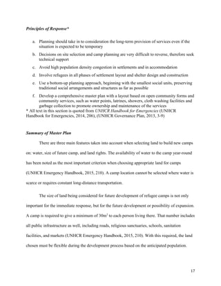 Principles of Response*
a. Planning should take in to consideration the long-term provision of services even if the
situation is expected to be temporary
b. Decisions on site selection and camp planning are very difficult to reverse, therefore seek
technical support
c. Avoid high population density congestion in settlements and in accommodation
d. Involve refugees in all phases of settlement layout and shelter design and construction
e. Use a bottom-up planning approach, beginning with the smallest social units, preserving
traditional social arrangements and structures as far as possible
f. Develop a comprehensive master plan with a layout based on open community forms and
community services, such as water points, latrines, showers, cloth washing facilities and
garbage collection to promote ownership and maintenance of the services
* All text in this section is quoted from UNHCR Handbook for Emergencies (UNHCR
Handbook for Emergencies, 2014, 206), (UNHCR Governance Plan, 2013, 3-9)
Summary of Master Plan
There are three main features taken into account when selecting land to build new camps
on: water, size of future camp, and land rights. The availability of water to the camp year-round
has been noted as the most important criterion when choosing appropriate land for camps
(UNHCR Emergency Handbook, 2015, 210). A camp location cannot be selected where water is
scarce or requires constant long-distance transportation.
The size of land being considered for future development of refugee camps is not only
important for the immediate response, but for the future development or possibility of expansion.
A camp is required to give a minimum of 30m2
to each person living there. That number includes
all public infrastructure as well, including roads, religious sanctuaries, schools, sanitation
facilities, and markets (UNHCR Emergency Handbook, 2015, 210). With this required, the land
chosen must be flexible during the development process based on the anticipated population.
17
 