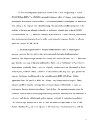 The most recent figure for population number in Al Za’atari refugee camp is 79,900
(UNHCR Data, 2015). The UNHCR responded to the mass-influx of refugees by re-structuring
the campsite. Zaatari was transformed into 12 different neighborhoods to disperse the population
from settling in the original, west side of the camp. This action alleviated the congestion to the
facilities in that area and allowed for families to settle more privately than before (UNHCR
Governance Plan, 2013, 3). There are currently 26,963 homes in Za’atari, however, thousands of
these shelters are continuously closed or under construction, forcing many families to relocate
within the camp (UNITAR, 2015).
Al Za’atari Refugee Camp was designed and built in two weeks as an emergency
response camp and therefore did not have a formal, detailed site plan that has remained
consistent. The original design was specified for only 100 families (Weston, 2015, 1). The camp
grew from the west side of the camp and therefore that is seen as “Old Camp” or “Downtown”.
As mentioned previously, Zaatari camp was originally tent structures, and this can still be found
in the original, west side. When Zaatari was re-structured in 2013, they used a grid system with
caravans for the new neighborhoods in the camp (Bricocoli, 2014, 107). Figure 3 in the
appendices shows the growth of Al Za’atari refugee camp through satellite imagery. Many
refugees are able to illegally rearrange their housing to situate next to friends, or create an
environment that was similar to their home. Figure 4 shows the population density within the
camp as a result of families rearranging their housing locations. The red within the map shows an
extremely high density while the pale yellow areas are extremely low density of population.
They often arrange the caravans or tents to create a U-shape courtyard space in front of their
shelters (Barakat, 2012, 12). It was reported in 2014 that only 74% of refugees lived with the
19
 