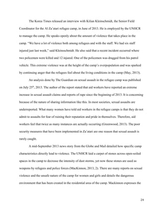 The Korea Times released an interview with Kilian Kleinschmidt, the Senior Field
Coordinator for the Al Za’atari refugee camp, in June of 2013. He is employed by the UNHCR
to manage the camp. He speaks openly about the amount of violence that takes place in the
camp. “We have a lot of violence both among refugees and with the staff. We had six staff
injured just last week,” said Kleinsschmidt. He also said that a recent incident occurred where
two policemen were killed and 12 injured. One of the policemen was dragged from his patrol
vehicle. This extreme violence was at the height of the camp’s overpopulation and was sparked
by continuing anger that the refugees feel about the living conditions in the camp (May, 2013).
An analysis done by The Guardian on sexual assault in the refugee camp was published
on July 25th
, 2013. The author of the report stated that aid workers have reported an extreme
increase in sexual assault claims and reports of rape since the beginning of 2013. It is concerning
because of the nature of sharing information like this. In most societies, sexual assaults are
underreported. What many women have told aid workers in the refugee camps is that they do not
admit to assaults for fear of ruining their reputation and pride in themselves. Therefore, aid
workers feel that twice as many instances are actually occurring (Greenwood, 2013). The poor
security measures that have been implemented in Za’atari are one reason that sexual assault is
rarely caught.
A mid-September 2013 news story from the Globe and Mail detailed how specific camp
characteristics directly lead to violence. The UNHCR laid a carpet of stones across open-soiled
spaces in the camp to decrease the intensity of dust storms, yet now these stones are used as
weapons by refugees and police forces (MacKinnon, 2013, 2). There are many reports on sexual
violence and the unsafe nature of the camp for women and girls and details the dangerous
environment that has been created in the residential area of the camp. Mackinnon expresses the
24
 