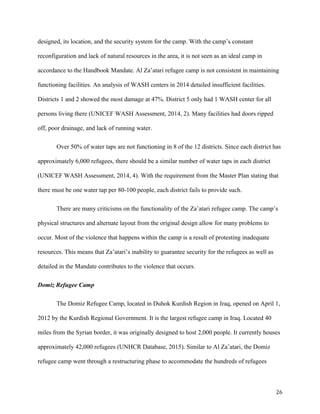 designed, its location, and the security system for the camp. With the camp’s constant
reconfiguration and lack of natural resources in the area, it is not seen as an ideal camp in
accordance to the Handbook Mandate. Al Za’atari refugee camp is not consistent in maintaining
functioning facilities. An analysis of WASH centers in 2014 detailed insufficient facilities.
Districts 1 and 2 showed the most damage at 47%. District 5 only had 1 WASH center for all
persons living there (UNICEF WASH Assessment, 2014, 2). Many facilities had doors ripped
off, poor drainage, and lack of running water.
Over 50% of water taps are not functioning in 8 of the 12 districts. Since each district has
approximately 6,000 refugees, there should be a similar number of water taps in each district
(UNICEF WASH Assessment, 2014, 4). With the requirement from the Master Plan stating that
there must be one water tap per 80-100 people, each district fails to provide such.
There are many criticisms on the functionality of the Za’atari refugee camp. The camp’s
physical structures and alternate layout from the original design allow for many problems to
occur. Most of the violence that happens within the camp is a result of protesting inadequate
resources. This means that Za’atari’s inability to guarantee security for the refugees as well as
detailed in the Mandate contributes to the violence that occurs.
Domiz Refugee Camp
The Domiz Refugee Camp, located in Duhok Kurdish Region in Iraq, opened on April 1,
2012 by the Kurdish Regional Government. It is the largest refugee camp in Iraq. Located 40
miles from the Syrian border, it was originally designed to host 2,000 people. It currently houses
approximately 42,000 refugees (UNHCR Database, 2015). Similar to Al Za’atari, the Domiz
refugee camp went through a restructuring phase to accommodate the hundreds of refugees
26
 