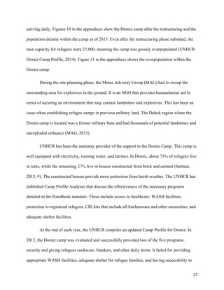 arriving daily. Figures 10 in the appendices show the Domiz camp after the restructuring and the
population density within the camp as of 2013. Even after the restructuring phase subsided, the
max capacity for refugees were 27,000, meaning the camp was grossly overpopulated (UNHCR
Domiz Camp Profile, 2014). Figure 11 in the appendices shows the overpopulation within the
Domiz camp.
During the site-planning phase, the Mines Advisory Group (MAG) had to sweep the
surrounding area for explosives in the ground. It is an NGO that provides humanitarian aid in
terms of securing an environment that may contain landmines and explosives. This has been an
issue when establishing refugee camps in previous military land. The Duhok region where the
Domiz camp is located was a former military base and had thousands of potential landmines and
unexploded ordnance (MAG, 2013).
UNHCR has been the mainstay provider of the support to the Domiz Camp. This camp is
well equipped with electricity, running water, and latrines. In Domiz, about 73% of refugees live
in tents, while the remaining 27% live in houses constructed from brick and cement (Salman,
2015, 9). The constructed houses provide more protection from harsh weather. The UNHCR has
published Camp Profile Analyses that discuss the effectiveness of the necessary programs
detailed in the Handbook mandate. These include access to healthcare, WASH facilities,
protection to registered refugees, CRI kits that include all kitchenware and other necessities, and
adequate shelter facilities.
At the end of each year, the UNHCR compiles an updated Camp Profile for Domiz. In
2013, the Domiz camp was evaluated and successfully provided two of the five programs:
security and giving refugees cookware, blankets, and other daily items. It failed for providing
appropriate WASH facilities, adequate shelter for refugee families, and having accessibility to
27
 