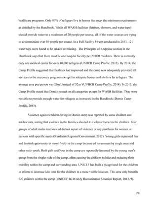 healthcare programs. Only 80% of refugees live in homes that meet the minimum requirements
as detailed by the Handbook. While all WASH facilities (latrines, showers, and water taps)
should provide water to a maximum of 20 people per source, all of the water sources are trying
to accommodate over 50 people per source. In a Full Facility Sweep conducted in 2013, 121
water taps were found to be broken or missing. The Principles of Response section in the
Handbook says that there must be one hospital facility per 20,000 residents. There is currently
only one medical center for over 40,000 refugees (UNHCR Camp Profile, 2013). By 2014, the
Camp Profile suggested that facilities had improved and the camp now adequately provided all
services to the necessary programs except for adequate homes and shelters for refugees. The
average area per person was 26m2
, instead of 32m2
(UNHCR Camp Profile, 2014). In 2015, the
Camp Profile stated that Domiz passed on all categories except for WASH facilities. They were
not able to provide enough water for refugees as instructed in the Handbook (Domiz Camp
Profile, 2015).
Violence against children living in Domiz camp was reported by some children and
adolescents, stating that violence in the families also led to violence between the children. Four
groups of adult males interviewed did not report of violence or any problems for women or
persons with specific needs (Kurdistan Regional Government, 2012). Young girls expressed fear
and limited opportunity to move freely in the camp because of harassment by single men and
other male youth. Both girls and boys in the camp are reportedly harassed by the young men’s
group from the singles side of the camp, often causing the children to hide and reducing their
mobility within the camp and surrounding area. UNICEF has built a playground for the children
in efforts to decrease idle time for the children in a more visible location. This area only benefits
620 children within the camp (UNICEF Bi-Weekly Humanitarian Situation Report, 2013, 9).
28
 