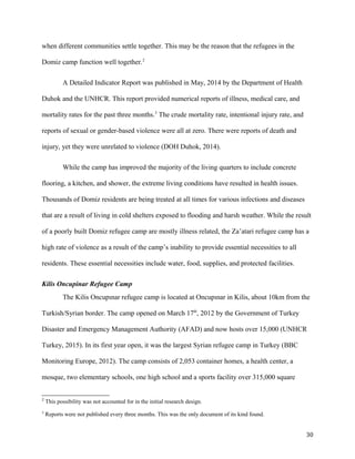 when different communities settle together. This may be the reason that the refugees in the
Domiz camp function well together.2
A Detailed Indicator Report was published in May, 2014 by the Department of Health
Duhok and the UNHCR. This report provided numerical reports of illness, medical care, and
mortality rates for the past three months.3
The crude mortality rate, intentional injury rate, and
reports of sexual or gender-based violence were all at zero. There were reports of death and
injury, yet they were unrelated to violence (DOH Duhok, 2014).
While the camp has improved the majority of the living quarters to include concrete
flooring, a kitchen, and shower, the extreme living conditions have resulted in health issues.
Thousands of Domiz residents are being treated at all times for various infections and diseases
that are a result of living in cold shelters exposed to flooding and harsh weather. While the result
of a poorly built Domiz refugee camp are mostly illness related, the Za’atari refugee camp has a
high rate of violence as a result of the camp’s inability to provide essential necessities to all
residents. These essential necessities include water, food, supplies, and protected facilities.
Kilis Oncupinar Refugee Camp
The Kilis Oncupınar refugee camp is located at Oncupınar in Kilis, about 10km from the
Turkish/Syrian border. The camp opened on March 17th
, 2012 by the Government of Turkey
Disaster and Emergency Management Authority (AFAD) and now hosts over 15,000 (UNHCR
Turkey, 2015). In its first year open, it was the largest Syrian refugee camp in Turkey (BBC
Monitoring Europe, 2012). The camp consists of 2,053 container homes, a health center, a
mosque, two elementary schools, one high school and a sports facility over 315,000 square
2
This possibility was not accounted for in the initial research design.
3
Reports were not published every three months. This was the only document of its kind found.
30
 
