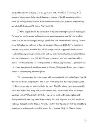meters of land as seen in Figure 12 in the appendices (BBC Worldwide Monitoring, 2012).
Instead of using tents as shelters, the Kilis camp is made up of durable shipping containers,
which are housing units for families. Each container has three rooms, hot water and electricity,
and a lockable front door (All Source Analysis, 2015).
AFAD is responsible for the construction of the camp and the protection of the refugees.
The camp has a police station and there are some security cameras around the exterior of the
camp. Kilis has a well-developed drainage system from each container home, allowing families
to use the kitchen and bathroom in their private spaces (Dalmasso, 2014, 3). The camp has at
least one police station, health facility, school, mosque, market, playground, television room,
vocational training center, pressroom, water tank and water treatment center, power distribution
unit, and generator (Ay, 2014, 19). Specific security measures have been established which
include 14 watchtowers and 165 security cameras. In addition, 23 policemen, 12 gendarmes and
140 private security guards work in the camp at all times. Similar to the Domiz camp, refugees
are free to leave the camp when they please.
The camp resides on the Syrian border, which contradicts the principal policy of UNCHR
that foresees that the camps must be built at least 50 km away from the border (Taniyici, 2015,
12). However, security is a main priority for the camp. The Kilis refugee camp is surrounded by
fences with barbed wire, along with security cameras and X-ray scanners. When the refugees
registered with AFAD and the UNHCR, they were given an ID card with their photo and
fingerprint identification chip inside. Upon entering the camp, they must scan their ID card, as
well as go through the metal detector. All of the streets within the camp are fully paved and have
streetlights as well as guards on staff 24 hours a day (Cagaptay, 2013, 18). There is limited
31
 