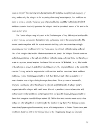 issues to not only become long term, but permanent. By installing more thorough measures of
safety and security for refugees in the beginning of the camp’s development, less problems are
likely to occur as a result. There is a level of practicality that would be visible to the UNHCR
and host-countries if security problems for refugees could be prevented, instead of the need to fix
issues as they arise.
The Domiz refugee camp is located in the Kurdish region of Iraq. This region is vulnerable
to heavy rain and snowstorms during the winter and extreme heat in the summer months. The
natural conditions paired with the lack of adequate building codes has created exceedingly
unsanitary and poor conditions to live in. There are no paved roads within the camp and over
70% of the refugees live in tents. These structures do not protect the refugees from the elements
and in turn, contribute to the high risk of illness within the camp. A typical home for the refugees
is one to two tents, shared between families of three to twelve (DOH Duhok, 2014). The interior
of these homes is cold, wet, and offers very little privacy. The structured homes in the camp offer
concrete flooring and walls, to protect the residents from weather, tents or tin roofs, and have
partitioned rooms. The refugees are able to lock their doors, which offers an extra level of
protection that most refugees living in camps do not have. These permanent homes offer
structural security and allow the refugees to establish a stable lifestyle. A refugee camp’s
purpose is to offer refugees with a safe home. When it is possible to ensure a home that will
endure harsh weather conditions and protection from any possible threats, refugees are able to
focus their energy on reestablishing a normal life. While these structures are more secure, they
still do not offer a high level of protection for the families living there. Poor drainage systems
leave the refugees exposed to unsanitary areas, which expose them to illness. Despite these poor
conditions, there was little to no violence linked to the refugee camp design and structure.
34
 