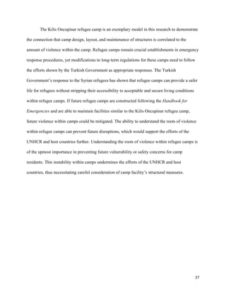 The Kilis Oncupinar refugee camp is an exemplary model in this research to demonstrate
the connection that camp design, layout, and maintenance of structures is correlated to the
amount of violence within the camp. Refugee camps remain crucial establishments in emergency
response procedures, yet modifications to long-term regulations for these camps need to follow
the efforts shown by the Turkish Government as appropriate responses. The Turkish
Government’s response to the Syrian refugees has shown that refugee camps can provide a safer
life for refugees without stripping their accessibility to acceptable and secure living conditions
within refugee camps. If future refugee camps are constructed following the Handbook for
Emergencies and are able to maintain facilities similar to the Kilis Oncupinar refugee camp,
future violence within camps could be mitigated. The ability to understand the roots of violence
within refugee camps can prevent future disruptions, which would support the efforts of the
UNHCR and host countries further. Understanding the roots of violence within refugee camps is
of the upmost importance in preventing future vulnerability or safety concerns for camp
residents. This instability within camps undermines the efforts of the UNHCR and host
countries, thus necessitating careful consideration of camp facility’s structural measures.
37
 