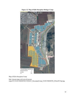 Figure 12: Map of Kilis Oncupinar Refugee Camp
Map of Kilis Oncupinar Camp
http://unosat-maps.web.cern.ch/unosat-
maps/SY/CE20130604SYR/UNOSAT_OncuniparCamp_CE20130604SYR_05Jun2015opt.jpg
42
 
