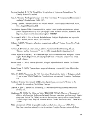 Evening Standard, T. (2013). War children living in fear of violence at Jordan Camp. The
Evening Standard (London).
Farr, K. “Extreme War Rape in Today’s Civil War-Torn States: A Contextual and Comparative
Analysis”, Gender Issues, 26(1), 2009.
Galtung, J. (1969). "Violence, Peace, and Peace Research" Journal of Peace Research, Vol. 6,
No. 3. Sage Publications, Ltd.
Gebreiyosus, Yonas. (2014). Women in african refugee camps:gender based violence against
female refugees:the case of Mai Ayni refugee camp, Northern Ethiopia. Retrieved from
http://site.ebrary.com/lib/linnbenton/Top?id=10856427
Greenwood, P. (2013). Special Report: Syria Refugees: Analysis: Exploitation and rape stalk
Syria's women past the border. The Guardian.
Gilligan, J. (1997). “Violence: reflections on a national epidemic” Vintage Books. New York,
NY.
Hartman, S. Deveneau, L. and Lanier, A. (2016). “Community Health Nursing. Ch. 23.
‘Violence and the Community’”. pgs 615-656. Jones & Bartlett Learning, LLC.
Human Rights Watch (2010) “’Welcome to Kenya’ Police Abuse of Somali Refugees” Human
Rights Watch. https://www.hrw.org/report/2010/06/17/welcome-kenya/police-abuse-
somali-refugees
Jordan Times, T. (2013). Security personnel, refugees injured in Zaatari protest. The Hordan
Times.
Jordan Times, T. (2013). Three refugees suspected of raping 14-year-old Syrian. The Jordan
Times.
Kälin, W. (2001). 'Supervising the 1951 Convention Relating to the Status of Refugees: Article
35 and beyond' UNHCR's Global Consultation on International Protection. Cambridge,
UK.
Kurdistan Regional Government. (2012). Joint Rapid Needs Assessment of Syrians in the
Kurdish Region of Iraq. World Food Program.
Ledwith, A. (2014). Zaatari: An Instant City. An Affordable Housing Institute Publication.
Boston, MA.
Mackinnon, M. (2013). The Globe and Mail, “TROUBLE AHEAD; The tens of thousands of
children who have fled the horrors Syria's civil war are more than merely scarred they're
dangerous. And as The Globe's new senior international correspondent reports from the
Zaatari refugee camp, they will haunt the Middle East for decades to come”. Focus World
Affairs.
MAG International. (2013). Keeping Fleeing Syrians Safe from Mines and UXOs. Web:
http://www.maginternational.org/our-impact/news/keeping-fleeing-syrians-safe-from-
44
 