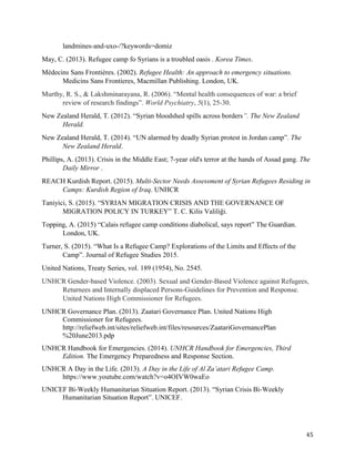 landmines-and-uxo-/?keywords=domiz
May, C. (2013). Refugee camp fo Syrians is a troubled oasis . Korea Times.
Médecins Sans Frontières. (2002). Refugee Health: An approach to emergency situations.
Medicins Sans Frontieres, Macmillan Publishing. London, UK.
Murthy, R. S., & Lakshminarayana, R. (2006). “Mental health consequences of war: a brief
review of research findings”. World Psychiatry, 5(1), 25-30.
New Zealand Herald, T. (2012). “Syrian bloodshed spills across borders”. The New Zealand
Herald.
New Zealand Herald, T. (2014). “UN alarmed by deadly Syrian protest in Jordan camp”. The
New Zealand Herald.
Phillips, A. (2013). Crisis in the Middle East; 7-year old's terror at the hands of Assad gang. The
Daily Mirror .
REACH Kurdish Report. (2015). Multi-Sector Needs Assessment of Syrian Refugees Residing in
Camps: Kurdish Region of Iraq. UNHCR
Taniyici, S. (2015). “SYRIAN MIGRATION CRISIS AND THE GOVERNANCE OF
MIGRATION POLICY IN TURKEY” T. C. Kilis Valiliği.
Topping, A. (2015) “Calais refugee camp conditions diabolical, says report” The Guardian.
London, UK.
Turner, S. (2015). “What Is a Refugee Camp? Explorations of the Limits and Effects of the
Camp”. Journal of Refugee Studies 2015.
United Nations, Treaty Series, vol. 189 (1954), No. 2545.
UNHCR Gender-based Violence. (2003). Sexual and Gender-Based Violence against Refugees,
Returnees and Internally displaced Persons-Guidelines for Prevention and Response.
United Nations High Commissioner for Refugees.
UNHCR Governance Plan. (2013). Zaatari Governance Plan. United Nations High
Commissioner for Refugees.
http://reliefweb.int/sites/reliefweb.int/files/resources/ZaatariGovernancePlan
%20June2013.pdp
UNHCR Handbook for Emergencies. (2014). UNHCR Handbook for Emergencies, Third
Edition. The Emergency Preparedness and Response Section.
UNHCR A Day in the Life. (2013). A Day in the Life of Al Za’atari Refugee Camp.
https://www.youtube.com/watch?v=o4OIVW0waEo
UNICEF Bi-Weekly Humanitarian Situation Report. (2013). “Syrian Crisis Bi-Weekly
Humanitarian Situation Report”. UNICEF.
45
 