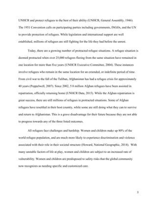 UNHCR and protect refugees to the best of their ability (UNHCR, General Assembly, 1946).
The 1951 Convention calls on participating parties including governments, INGOs, and the UN
to provide protection of refugees. While legislation and international support are well
established, millions of refugees are still fighting for the life they had before the unrest.
Today, there are a growing number of protracted refugee situations. A refugee situation is
deemed protracted when over 25,000 refugees fleeing from the same situation have remained in
one location for more than five years (UNHCR Executive Committee, 2004). These instances
involve refugees who remain in the same location for an extended, or indefinite period of time.
From civil war to the fall of the Taliban, Afghanistan has had a refugee crisis for approximately
40 years (Poppelwell, 2007). Since 2002, 5.8 million Afghan refugees have been assisted in
repatriation, officially returning home (UNHCR Data, 2015). While the Afghan repatriation is
great success, there are still millions of refugees in protracted situations. Some of Afghan
refugees have resettled in their host country, while some are still doing what they can to survive
and return to Afghanistan. This is a grave disadvantage for their future because they are not able
to progress towards any of the three listed outcomes.
All refugees face challenges and hardship. Women and children make up 80% of the
world refugee population, and are much more likely to experience discrimination and violence
associated with their role in their societal structure (Howard, National Geographic, 2014). With
many unstable factors of life at play, women and children are subject to an increased rate of
vulnerability. Women and children are predisposed to safety risks that the global community
now recognizes as needing specific and customized care.
3
 