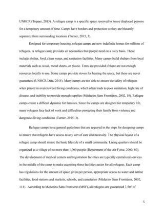UNHCR (Topper, 2015). A refugee camp is a specific space reserved to house displaced persons
for a temporary amount of time. Camps have borders and protection so they are blatantly
separated from surrounding locations (Turner, 2015, 3).
Designed for temporary housing, refugee camps are now indefinite homes for millions of
refugees. A refugee camp provides all necessities that people need on a daily basis. These
include shelter, food, clean water, and sanitation facilities. Many camps build shelters from local
materials such as wood, metal sheets, or plastic. Tents are provided if there are not enough
resources locally to use. Some camps provide stoves for heating the space, but these are never
guaranteed (UNHCR Data, 2015). Many camps are not able to ensure the safety of refugees
when placed in overcrowded living conditions, which often leads to poor sanitation, high rate of
disease, and inability to provide enough supplies (Médecins Sans Frontières, 2002, 18). Refugee
camps create a difficult dynamic for families. Since the camps are designed for temporary life,
many refugees face lack of work and difficulties protecting their family from violence and
dangerous living conditions (Turner, 2015, 3).
Refugee camps have general guidelines that are required in the steps for designing camps
to ensure that refugees have access to any sort of care and necessity. The physical layout of a
refugee camp should mimic the basic lifestyle of a small community. Living quarters should be
organized as a village of no more than 1,000 people (Department of the Air Force, 2000, 60).
The development of medical centers and registration facilities are typically centralized services
in the middle of the camp to make accessing these facilities easier for all refugees. Each camp
has regulations for the amount of space given per person, appropriate access to water and latrine
facilities, food stations and markets, schools, and cemeteries (Médecins Sans Frontières, 2002,
114). According to Médecins Sans Frontières (MSF), all refugees are guaranteed 3.5m2
of
5
 