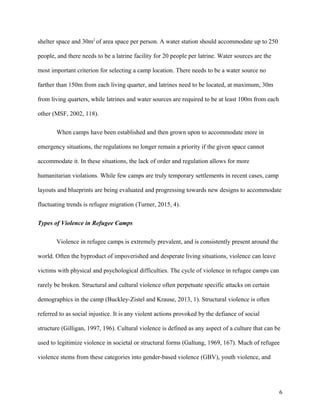 shelter space and 30m2
of area space per person. A water station should accommodate up to 250
people, and there needs to be a latrine facility for 20 people per latrine. Water sources are the
most important criterion for selecting a camp location. There needs to be a water source no
farther than 150m from each living quarter, and latrines need to be located, at maximum, 30m
from living quarters, while latrines and water sources are required to be at least 100m from each
other (MSF, 2002, 118).
When camps have been established and then grown upon to accommodate more in
emergency situations, the regulations no longer remain a priority if the given space cannot
accommodate it. In these situations, the lack of order and regulation allows for more
humanitarian violations. While few camps are truly temporary settlements in recent cases, camp
layouts and blueprints are being evaluated and progressing towards new designs to accommodate
fluctuating trends is refugee migration (Turner, 2015, 4).
Types of Violence in Refugee Camps
Violence in refugee camps is extremely prevalent, and is consistently present around the
world. Often the byproduct of impoverished and desperate living situations, violence can leave
victims with physical and psychological difficulties. The cycle of violence in refugee camps can
rarely be broken. Structural and cultural violence often perpetuate specific attacks on certain
demographics in the camp (Buckley-Zistel and Krause, 2013, 1). Structural violence is often
referred to as social injustice. It is any violent actions provoked by the defiance of social
structure (Gilligan, 1997, 196). Cultural violence is defined as any aspect of a culture that can be
used to legitimize violence in societal or structural forms (Galtung, 1969, 167). Much of refugee
violence stems from these categories into gender-based violence (GBV), youth violence, and
6
 