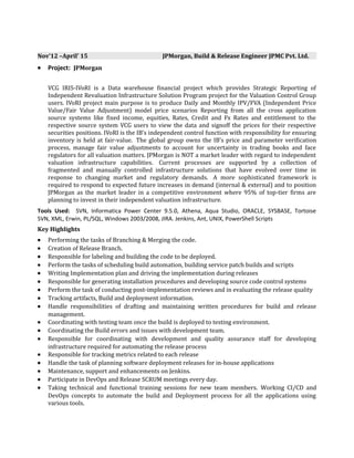 Nov’12 –April’ 15 JPMorgan, Build & Release Engineer JPMC Pvt. Ltd.
• Project: JPMorgan
VCG IRIS-IVoRI is a Data warehouse financial project which provides Strategic Reporting of
Independent Revaluation Infrastructure Solution Program project for the Valuation Control Group
users. IVoRI project main purpose is to produce Daily and Monthly IPV/FVA (Independent Price
Value/Fair Value Adjustment) model price scenarios Reporting from all the cross application
source systems like fixed income, equities, Rates, Credit and Fx Rates and entitlement to the
respective source system VCG users to view the data and signoff the prices for their respective
securities positions. IVoRI is the IB’s independent control function with responsibility for ensuring
inventory is held at fair-value. The global group owns the IB’s price and parameter verification
process, manage fair value adjustments to account for uncertainty in trading books and face
regulators for all valuation matters. JPMorgan is NOT a market leader with regard to independent
valuation infrastructure capabilities. Current processes are supported by a collection of
fragmented and manually controlled infrastructure solutions that have evolved over time in
response to changing market and regulatory demands. A more sophisticated framework is
required to respond to expected future increases in demand (internal & external) and to position
JPMorgan as the market leader in a competitive environment where 95% of top-tier firms are
planning to invest in their independent valuation infrastructure.
Tools Used: SVN, Informatica Power Center 9.5.0, Athena, Aqua Studio, ORACLE, SYSBASE, Tortoise
SVN, XML, Erwin, PL/SQL, Windows 2003/2008, JIRA. Jenkins, Ant, UNIX, PowerShell Scripts
Key Highlights
• Performing the tasks of Branching & Merging the code.
• Creation of Release Branch.
• Responsible for labeling and building the code to be deployed.
• Perform the tasks of scheduling build automation, building service patch builds and scripts
• Writing Implementation plan and driving the implementation during releases
• Responsible for generating installation procedures and developing source code control systems
• Perform the task of conducting post-implementation reviews and in evaluating the release quality
• Tracking artifacts, Build and deployment information.
• Handle responsibilities of drafting and maintaining written procedures for build and release
management.
• Coordinating with testing team once the build is deployed to testing environment.
• Coordinating the Build errors and issues with development team.
• Responsible for coordinating with development and quality assurance staff for developing
infrastructure required for automating the release process
• Responsible for tracking metrics related to each release
• Handle the task of planning software deployment releases for in-house applications
• Maintenance, support and enhancements on Jenkins.
• Participate in DevOps and Release SCRUM meetings every day.
• Taking technical and functional training sessions for new team members. Working CI/CD and
DevOps concepts to automate the build and Deployment process for all the applications using
various tools.
 