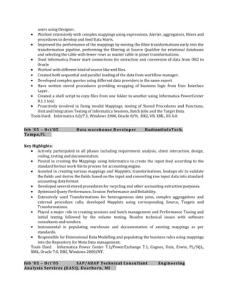 users using Designer.
• Worked extensively with complex mappings using expressions, Alerter, aggregators, filters and
procedures to develop and feed Data Marts.
• Improved the performance of the mappings by moving the filter transformations early into the
transformation pipeline, performing the filtering at Source Qualifier for relational databases
and selecting the table with fewer rows as master table in joiner transformations.
• Used Informatica Power mart connections for extraction and conversion of data from DB2 to
Oracle
• Worked with different kind of source like xml files.
• Created both sequential and parallel loading of the data from workflow manager.
• Developed complex queries using different data providers in the same report
• Have written stored procedures providing wrapping of business logic from User Interface
Layer.
• Created a shell script to copy files from one folder to another using Informatica PowerCenter
8.1.1 tool.
• Proactively involved in fixing invalid Mappings, testing of Stored Procedures and Functions,
Unit and Integration Testing of Informatica Sessions, Batch Jobs and the Target Data.
Tools Used: Informatica 6.0/7.1, Windows 2000, Oracle 8/9i, DB2, VB, XML, IIS 4.0.
feb ‘05 – Oct’05 Data warehouse Developer RadiantInfoTech,
Tampa,FL
Key Highlights:
• Actively participated in all phases including requirement analysis, client interaction, design,
coding, testing and documentation.
• Pivotal in creating the Mappings using Informatica to create the input feed according to the
standard format work file to process for accounting engine.
• Assisted in creating various mappings and Mapplets, transformations, lookups etc to validate
the fields and derive the fields based on the input and converting raw input data into standard
accounting data format.
• Developed several stored procedures for recycling and other accounting extraction purposes.
• Optimized Query Performance, Session Performance and Reliability.
• Extensively used Transformations for heterogeneous data joins, complex aggregations and
external procedure calls; developed Mapplets using corresponding Source, Targets and
Transformations.
• Played a major role in creating sessions and batch management and Performance Tuning and
initial testing followed by the volume testing. Resolve technical issues with software
consultants and vendors.
• Instrumental in populating warehouse and documentation of existing mappings as per
standards.
• Responsible for Dimensional Data Modelling and populating the business rules using mappings
into the Repository for Meta Data management.
Tools Used: Informatica Power Center 7.1/PowerExchange 7.1, Cognos, Unix, Erwin, PL/SQL,
XML, Oracle 7.0, DB2, Windows 2000/NT.
feb ‘05 – Oct’05 SAP/ABAP Technical Consultant Engineering
Analysis Services (EASI), Dearborn, MI
 