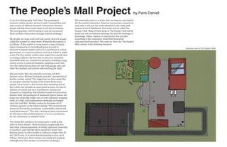 The People’s Mall Project                                                                                                     by Paris Daniell
In my �irst ethnography, Yard Sales: The sociological           The proposed project is a center that can improve and expand
treasures within another person's trash, I learned that yard    the �lea market experience. Based on my previous research on
sales consist of different symbolic interactions between        yard sales, I will pair the needs identi�ied in the study with
people and that these events �lash in and out of existence.     various forms of ful�illment. This center will be called The
The next question I will be asking is, how do we nourish        People’s Mall. Many of these areas of The People’s Mall will be
these symbolic interactions through material exchange?          based not only on material exchange, but also the exchange of
                                                                knowledge. Elders, experts, or anyone else that can offer
We already see large-scale yard sale events; they are usually   something to the community would �ind themselves
called �lea markets or swap meets. Wikipedia description is     welcomed and nourished. This said, my vision for The People’s
as follows; “A �lea market or swap meet is a type of bazaar     Mall consists of the following elements.
where inexpensive or secondhand goods are sold or
bartered. It may be indoor, such as in a warehouse or school
gymnasium; or it may be outdoors, such as in a �ield or under
                                                                                                                                                 Top down view of The People’s Mall.


a tent. The �lea-market vendors may range from a family that
is renting a table for the �irst time to sell a few unwanted
household items to a commercial operation including a large
variety of new or used merchandise, including scouts who
rove the region buying items for sale from garage sales and
other �lea markets, and several staff watching the stalls.”

Like yard sales, they are naturally occurring and their
location varies. Michael Prokopow provides a perspective of
the �lea market, saying “The suggestion has been made that
on any given summer Sunday in the United States more
people can be found at �lea markets then attending church.
Now while very possibly an apocryphal account, the idea of
millions of women and men searching for old and new
treasures is compelling. And whether located in a borrowed
farmers �ield, the parking lot of mammoth sports arenas, the
broad and arti�icially bright isles of some suburban shopping
malls, or a high school gymnasium seemingly unchanged
since the Cold War.” Another author by the name of G.G.
Carbone expands on the subject stating, “The contemporary
American �lea market constitutes a remarkable cultural and
social phenomenon.” This said, creating an ideal environment
for this type of �lea market behavior to occur is productive
for the community on multiple levels.

The closest �lea market to me occurs once a week at the
drive-in movie theatre. These locations are generally less
than ideal (uneven pavement, no shade, high wind, venerable
to weather), and I feel like there should be a better way.
Renting spaces at a �lea market in California ranges from 5$
per 10x10 area, or in more densely populated areas up to
25$ per 10x10 area. Reservations are usually not required,
although some �lea markets recommend it (LaFarge).
 