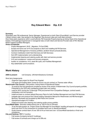 Roy E Mann CV
Roy Edward Mann Dip .E.D
Summary:
Seventeen year FM professional. Senior Manager. Experienced on both Client (ExxonMobil ) and Service provider
( British Library) roles. Has worked in the Regional+ Key Account roles and multi sited contracts.
Over three years experience within Local Authority FM Corporate Property leaving as Acting Head of the Operational
Estate (170+buildings).Experienced in managerial roles on both Client and Service Provider side of FM. Member
British Institute Facilities Managers.
Areas of Expertise
 Project Management ( M+E , Migration, Fit Out,CDM)
 Except and hand over of Fit Out projects to client and installing full FM Services
 Operational Management of diverse portfolios ,landlord /tenant,schools,libraries.
 Contract mobilization (both Hard Services and Soft Services)
 SLA /KPI implementation and understanding
 Implemented cleaning and catering audits with client and service provider
 H+S and compliance—review and recovery programs.
 Auditor on compliance, H+S, asset life cycle, and Facilities Management
 Key stakeholder communications
Work History
2006 to present Ltd Company (AN.IterimSolutions) Contracts
Short term Assignments
 Organize Fgas project for Royal Free Hospital
 Full asset and building fabric review for Emcor via sub contract on Thames water offices.
Westminster City Council ( last position, Acting Head of Operational Estate)
 To produce first full operational compliance review of the whole of Westminster City Council property portfolio.
Presented to the CEO with overlapping project plan and costing
 Lead for WCC during the Tri Borough TFM procurement from Competitive Dialogue, contract award,
mobilization and into transition.
 Install and lead on contract default Recovery Plans for both Facilities Management and Hard FM Services.
 Instigate plan and produce first Critical building Operations Manual for Westminster and RB Kensington
Mortuary. Reviewed and accepted by Met Police and Coroner.
 Operational budget of £11million.
 Install and review new cleaning and catering audits across portfolio.
ExxonMobil Qatar (9months rotation)hand over of HQ Fit Out to FM team.
 To be the lead position as Project Close Out Manager for ExxonMobil, handling all aspects of snagging and
hand over from Fit Out contractors to complete hand over to client(ExxonMobil)
 Guide diverse contract team of over 300 re fit out hand and over to ExxonMobil standards or finish and
compliance..
City and Hackney PCT (7 months).
 Full review of property terrier(21 buildings).
 Full review of contracts and charge out to DRs etc
 
