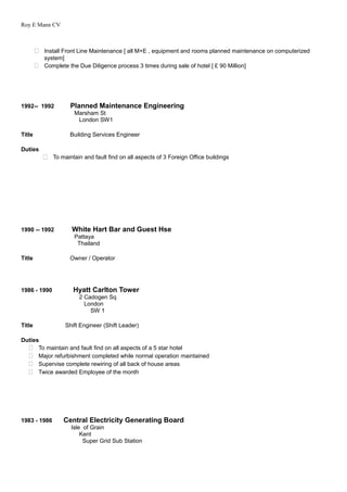 Roy E Mann CV
 Install Front Line Maintenance [ all M+E , equipment and rooms planned maintenance on computerized
system]
 Complete the Due Diligence process 3 times during sale of hotel [ £ 90 Million]
1992-- 1992 Planned Maintenance Engineering
Marsham St
London SW1
Title Building Services Engineer
Duties
 To maintain and fault find on all aspects of 3 Foreign Office buildings
1990 -- 1992 White Hart Bar and Guest Hse
Pattaya
Thailand
Title Owner / Operator
1986 - 1990 Hyatt Carlton Tower
2 Cadogen Sq
London
SW 1
Title Shift Engineer (Shift Leader)
Duties
 To maintain and fault find on all aspects of a 5 star hotel
 Major refurbishment completed while normal operation maintained
 Supervise complete rewiring of all back of house areas
 Twice awarded Employee of the month
1983 - 1986 Central Electricity Generating Board
Isle of Grain
Kent
Super Grid Sub Station
 