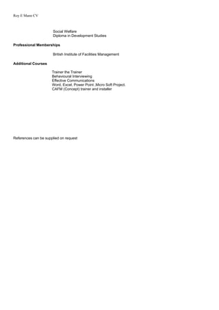 Roy E Mann CV
Social Welfare
Diploma in Development Studies
Professional Memberships
British Institute of Facilities Management
Additional Courses
Trainer the Trainer
Behavioural Interviewing
Effective Communications
Word, Excel, Power Point ,Micro Soft Project.
CAFM (Concept) trainer and installer
References can be supplied on request
 