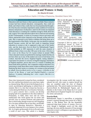 International Journal of Trend in Scientific Research and Development (IJTSRD)
Volume 7 Issue 4, July-August 2023 Available Online: www.ijtsrd.com e-ISSN: 2456 – 6470
@ IJTSRD | Unique Paper ID – IJTSRD59769 | Volume – 7 | Issue – 4 | Jul-Aug 2023 Page 946
Education and Women: A Study
Dr. Dharitri R Gohel
Assistant Professor, English, L D College of Engineering, Ahmedabad, Gujarat, India
ABSTRACT
Education cultivates brains so that a person can think. Since centuries
woman had been denied education, consequently, they could not
think; and whatever they could, that was forced patriarchal thoughts.
So it has become extremely important to study condition of woman in
absence and presence of education. And if at all women are imparted
with education is it making her confident enough to think about her
self- respect? Or is that education allows her to find out real meaning
of life? Unfortunately, it seems as if woman is born to get marry and
follow patriarchal norms imposed on her through woman advocate
only. She is expected to give birth to children and bring them up to
the requirements of the family. In the past, she was denied to educate
herself because society did not find worth in imparting formal
education to women as she is supposed to take care of her family
only, and the short-story Exercise-Book by Rabindranath Tagore
written probably in 1891 represents it well; the same situation in
different form is there even after 100 years in the story A Kitchen in
the corner of the House by C.S. Laxmi written in around 1990s
where educated women are preferred for marriage-market but they do
not have their say in any of the matters not even in food items to be
cooked. And then the movie, English-Vinglish, stating children’s
expectation for parents to converse in English language and behave
in English etiquettes, proves that even if a woman is handling her
house hold chores perfectly, she is imperfect without education. It is
interesting to study these three stories written in different time period.
Studying the three stories as a journey of a woman on the pavement
to school, Exercise-Book proves to be a causey, A Kitchen in the
Corner of the House, a road and English-Vinglish a concrete
highway. A journey indicating fear- voice- respect. But this is a
beginning.
How to cite this paper: Dr. Dharitri R
Gohel "Education and Women: A
Study" Published in
International
Journal of Trend in
Scientific Research
and Development
(ijtsrd), ISSN:
2456-6470,
Volume-7 | Issue-4,
August 2023, pp.946-951, URL:
www.ijtsrd.com/papers/ijtsrd59769.pdf
Copyright © 2023 by author (s) and
International Journal of Trend in
Scientific Research and Development
Journal. This is an
Open Access article
distributed under the
terms of the Creative Commons
Attribution License (CC BY 4.0)
(http://creativecommons.org/licenses/by/4.0)
KEYWORDS: woman, education
Since time immemorial woman has been considered
the other and has been denied even some basic rights
as a human being. May be due to her biological sex or
social- psychological upbringing or cultural bent of
mindset. But it is a fact that woman has become a
victim during the blind race of civilization. Seriously,
it is a grave concern- how a society can develop
keeping half of its population in the sheer darkness?
Fortunately, in India, there were and are some
intellectuals who stood against the set norms and
provide voice to women emotions and expressions
due to which today though women are still struggling
for a lot many problems but at least they can breathe
in open by educating themselves. Education is
extremely important for every human to live a better
life. As it opens up thousands of skys to fly and create
a world of one’s own. This article is a humble
investigation into the woman world who wants to
educate her-self, who wants to express herself but
they are crumbled under the claw of illogical
patriarchal rules. This article studies two short storis:
Exercise-Book by Rabindranath Tagore, and A
Kitchen in the Corner of the House by C.S. Laxmi
and a Hindi movie English-Vinglish. Let’s peep into
the stories and analysis.
Exercise-Book:
Rabindranath Tagore is marvellous at projecting
women’s emotion through short stories be it Wife’s
Letter or The Broken Nest. He has beautifully
expressed deep heart desires of women. Exercise-
book, though it highlights social evil like child
marriage, the story and the character of Uma strongly
represents women’s willingness to get education. The
story begins with,
IJTSRD59769
 