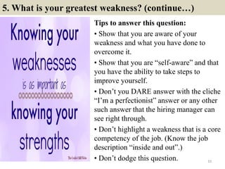 5. What is your greatest weakness? (continue…)
Tips to answer this question:
• Show that you are aware of your
weakness and what you have done to
overcome it.
• Show that you are “self-aware” and that
you have the ability to take steps to
improve yourself.
• Don’t you DARE answer with the cliche
“I’m a perfectionist” answer or any other
such answer that the hiring manager can
see right through.
• Don’t highlight a weakness that is a core
competency of the job. (Know the job
description “inside and out”.)
• Don’t dodge this question. 10
 