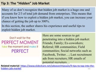 Tip 3: The “Hidden” Job Market
Many of us don’t recognize that hidden job market is a huge one and
accounts for 2/3 of total job demand from enterprises. This means that
if you know how to exploit a hidden job market, you can increase your
chance of getting the job up to 300%.
In this section, the author shares his experience and useful tips to
exploit hidden job market.
103
Here are some sources to get
penetrating into a hidden job market:
Friends; Family; Ex-coworkers;
Referral; HR communities; Field
communities; Social networks such as
Facebook, Twitter…; Last recruitment
ads from recruiters; HR emails of
potential recruiters…
Related material: https://www.slideshare.net/jobsearchtipsa2z/9-tips-to-tap-into-the-
hidden-job-market
 