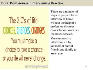 Tip 5: Do-It-Yourself Interviewing Practice
There are a number of
ways to prepare for an
interview at home
without the help of a
professional career
counselor or coach or a
fee-based service.
You can practice
interviews all by
yourself or recruit
friends and family to
assist you.
105
 