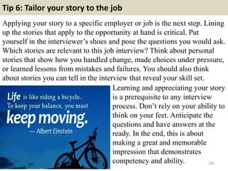 Tip 6: Tailor your story to the job
Applying your story to a specific employer or job is the next step. Lining
up the stories that apply to the opportunity at hand is critical. Put
yourself in the interviewer’s shoes and pose the questions you would ask.
Which stories are relevant to this job interview? Think about personal
stories that show how you handled change, made choices under pressure,
or learned lessons from mistakes and failures. You should also think
about stories you can tell in the interview that reveal your skill set.
106
Learning and appreciating your story
is a prerequisite to any interview
process. Don’t rely on your ability to
think on your feet. Anticipate the
questions and have answers at the
ready. In the end, this is about
making a great and memorable
impression that demonstrates
competency and ability.
 