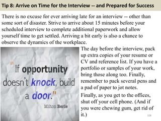 Tip 8: Arrive on Time for the Interview -- and Prepared for Success
There is no excuse for ever arriving late for an interview -- other than
some sort of disaster. Strive to arrive about 15 minutes before your
scheduled interview to complete additional paperwork and allow
yourself time to get settled. Arriving a bit early is also a chance to
observe the dynamics of the workplace.
108
The day before the interview, pack
up extra copies of your resume or
CV and reference list. If you have a
portfolio or samples of your work,
bring those along too. Finally,
remember to pack several pens and
a pad of paper to jot notes.
Finally, as you get to the offices,
shut off your cell phone. (And if
you were chewing gum, get rid of
it.)
 