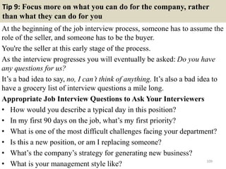 Tip 9: Focus more on what you can do for the company, rather
than what they can do for you
At the beginning of the job interview process, someone has to assume the
role of the seller, and someone has to be the buyer.
You're the seller at this early stage of the process.
As the interview progresses you will eventually be asked: Do you have
any questions for us?
It’s a bad idea to say, no, I can’t think of anything. It’s also a bad idea to
have a grocery list of interview questions a mile long.
Appropriate Job Interview Questions to Ask Your Interviewers
• How would you describe a typical day in this position?
• In my first 90 days on the job, what’s my first priority?
• What is one of the most difficult challenges facing your department?
• Is this a new position, or am I replacing someone?
• What’s the company’s strategy for generating new business?
• What is your management style like? 109
 
