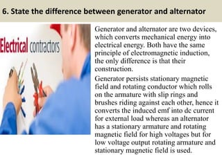 6. State the difference between generator and alternator
Generator and alternator are two devices,
which converts mechanical energy into
electrical energy. Both have the same
principle of electromagnetic induction,
the only difference is that their
construction.
Generator persists stationary magnetic
field and rotating conductor which rolls
on the armature with slip rings and
brushes riding against each other, hence it
converts the induced emf into dc current
for external load whereas an alternator
has a stationary armature and rotating
magnetic field for high voltages but for
low voltage output rotating armature and
stationary magnetic field is used.
 