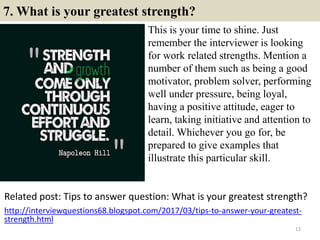 7. What is your greatest strength?
This is your time to shine. Just
remember the interviewer is looking
for work related strengths. Mention a
number of them such as being a good
motivator, problem solver, performing
well under pressure, being loyal,
having a positive attitude, eager to
learn, taking initiative and attention to
detail. Whichever you go for, be
prepared to give examples that
illustrate this particular skill.
12
Related post: Tips to answer question: What is your greatest strength?
http://interviewquestions68.blogspot.com/2017/03/tips-to-answer-your-greatest-
strength.html
 