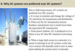 8. Why AC systems are preferred over DC systems?
Due to following reasons, AC systems are
preferred over DC systems:
a. It is easy to maintain and change the voltage of
AC electricity for transmission and distribution.
b. Plant cost for AC transmission (circuit
breakers, transformers etc) is much lower than
the equivalent DC transmission
c. From power stations, AC is produced so it is
better to use AC then DC instead of converting
it.
d. When a large fault occurs in a network, it is
easier to interrupt in an AC system, as the sine
wave current will naturally tend to zero at some
point making the current easier to interrupt.
 