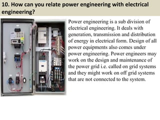 10. How can you relate power engineering with electrical
engineering?
Power engineering is a sub division of
electrical engineering. It deals with
generation, transmission and distribution
of energy in electrical form. Design of all
power equipments also comes under
power engineering. Power engineers may
work on the design and maintenance of
the power grid i.e. called on grid systems
and they might work on off grid systems
that are not connected to the system.
 