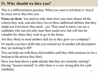 11. Why should we hire you?
This is a differentiation question. What you want to tell them is: they'd
be crazy not to they hire you.
Focus on them: You need to only share how you meet almost all the
criteria they seek, and also have two to three additional abilities that they
might not even know they need…yet. They need to know you are a
candidate who can not only meet their needs now, but will also be
valuable for where they want to go in the future.
Are they likely to need another skill set as they grow as a company?
Or maybe you have skills that you noticed are in another job description
they are looking to fill?
You can help out with those deliverables until they find someone (or be a
backup to the person they hire).
Have you been down a path already that they are currently starting?
Having “lessons learned” to offer them is a very strong plus for a job
candidate. 16
 