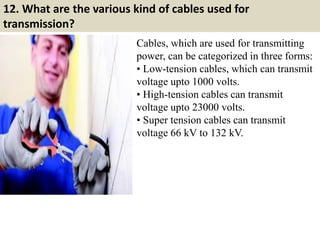12. What are the various kind of cables used for
transmission?
Cables, which are used for transmitting
power, can be categorized in three forms:
• Low-tension cables, which can transmit
voltage upto 1000 volts.
• High-tension cables can transmit
voltage upto 23000 volts.
• Super tension cables can transmit
voltage 66 kV to 132 kV.
 