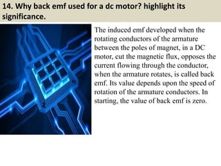 14. Why back emf used for a dc motor? highlight its
significance.
The induced emf developed when the
rotating conductors of the armature
between the poles of magnet, in a DC
motor, cut the magnetic flux, opposes the
current flowing through the conductor,
when the armature rotates, is called back
emf. Its value depends upon the speed of
rotation of the armature conductors. In
starting, the value of back emf is zero.
 