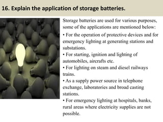 16. Explain the application of storage batteries.
Storage batteries are used for various purposes,
some of the applications are mentioned below:
• For the operation of protective devices and for
emergency lighting at generating stations and
substations.
• For starting, ignition and lighting of
automobiles, aircrafts etc.
• For lighting on steam and diesel railways
trains.
• As a supply power source in telephone
exchange, laboratories and broad casting
stations.
• For emergency lighting at hospitals, banks,
rural areas where electricity supplies are not
possible.
 