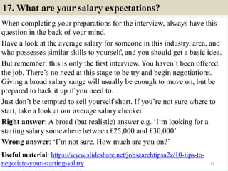 17. What are your salary expectations?
When completing your preparations for the interview, always have this
question in the back of your mind.
Have a look at the average salary for someone in this industry, area, and
who possesses similar skills to yourself, and you should get a basic idea.
But remember: this is only the first interview. You haven’t been offered
the job. There’s no need at this stage to be try and begin negotiations.
Giving a broad salary range will usually be enough to move on, but be
prepared to back it up if you need to.
Just don’t be tempted to sell yourself short. If you’re not sure where to
start, take a look at our average salary checker.
Right answer: A broad (but realistic) answer e.g. ‘I‘m looking for a
starting salary somewhere between £25,000 and £30,000’
Wrong answer: ‘I’m not sure. How much are you on?’
Useful material: https://www.slideshare.net/jobsearchtipsa2z/10-tips-to-
negotiate-your-starting-salary 23
 
