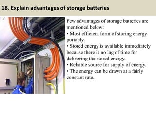 18. Explain advantages of storage batteries
Few advantages of storage batteries are
mentioned below:
• Most efficient form of storing energy
portably.
• Stored energy is available immediately
because there is no lag of time for
delivering the stored energy.
• Reliable source for supply of energy.
• The energy can be drawn at a fairly
constant rate.
 