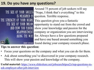 19. Do you have any questions?
Around 75 percent of job seekers will say
“Nope, I think that’s everything” to this
question. Terrible response.
This question gives you a fantastic
opportunity to stand out from the crowd and
show your knowledge and passion for the
company or organization you are interviewing
for. Always have a few questions prepared
and have one based around something you
found during your company research phase.
25
Tips to answer this question:
• Focus your questions on the company and what you can do for them.
• Ask about something you’ve discovered in your company research.
This will show your passion and knowledge of the company.
Useful material: https://www.slideshare.net/jobsearchtipsa2z/top-questions-to-
ask-employer-after-job-interview
 