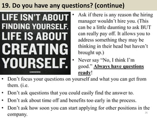 19. Do you have any questions? (continue)
• Ask if there is any reason the hiring
manager wouldn’t hire you. (This
can be a little daunting to ask BUT
can really pay off. It allows you to
address something they may be
thinking in their head but haven’t
brought up.)
• Never say “No, I think I’m
good.” Always have questions
ready!
26
• Don’t focus your questions on yourself and what you can get from
them. (i.e.
• Don’t ask questions that you could easily find the answer to.
• Don’t ask about time off and benefits too early in the process.
• Don’t ask how soon you can start applying for other positions in the
company.
 