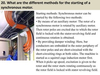 20. What are the different methods for the starting of a
synchronous motor.
Starting methods: Synchronous motor can be
started by the following two methods:
• By means of an auxiliary motor: The rotor of a
synchronous motor is rotated by auxiliary motor.
Then rotor poles are excited due to which the rotor
field is locked with the stator-revolving field and
continuous rotation is obtained.
• By providing damper winding: Here, bar
conductors are embedded in the outer periphery of
the rotor poles and are short-circuited with the
short-circuiting rings at both sides. The machine is
started as a squirrel cage induction motor first.
When it picks up speed, excitation is given to the
rotor and the rotor starts rotating continuously as
the rotor field is locked with stator revolving field.
 