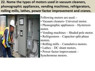 22. Name the types of motors used in vacuum cleaners,
phonographic appliances, vending machines, refrigerators,
rolling mills, lathes, power factor improvement and cranes.
Following motors are used: -
• Vacuum cleaners- Universal motor.
• Phonographic appliances – Hysteresis
motor.
• Vending machines – Shaded pole motor.
• Refrigerators – Capacitor split phase
motors.
• Rolling mills – Cumulative motors.
• Lathes – DC shunt motors.
• Power factor improvement –
Synchronous motors.
 