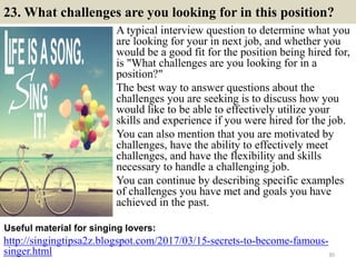 23. What challenges are you looking for in this position?
A typical interview question to determine what you
are looking for your in next job, and whether you
would be a good fit for the position being hired for,
is "What challenges are you looking for in a
position?"
The best way to answer questions about the
challenges you are seeking is to discuss how you
would like to be able to effectively utilize your
skills and experience if you were hired for the job.
You can also mention that you are motivated by
challenges, have the ability to effectively meet
challenges, and have the flexibility and skills
necessary to handle a challenging job.
You can continue by describing specific examples
of challenges you have met and goals you have
achieved in the past.
http://singingtipsa2z.blogspot.com/2017/03/15-secrets-to-become-famous-
singer.html
Useful material for singing lovers:
30
 