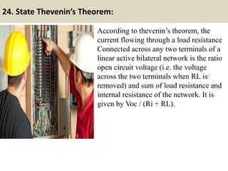 24. State Thevenin’s Theorem:
According to thevenin’s theorem, the
current flowing through a load resistance
Connected across any two terminals of a
linear active bilateral network is the ratio
open circuit voltage (i.e. the voltage
across the two terminals when RL is
removed) and sum of load resistance and
internal resistance of the network. It is
given by Voc / (Ri + RL).
 