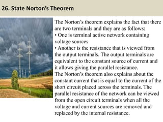 26. State Norton’s Theorem
The Norton’s theorem explains the fact that there
are two terminals and they are as follows:
• One is terminal active network containing
voltage sources
• Another is the resistance that is viewed from
the output terminals. The output terminals are
equivalent to the constant source of current and
it allows giving the parallel resistance.
The Norton’s theorem also explains about the
constant current that is equal to the current of the
short circuit placed across the terminals. The
parallel resistance of the network can be viewed
from the open circuit terminals when all the
voltage and current sources are removed and
replaced by the internal resistance.
 